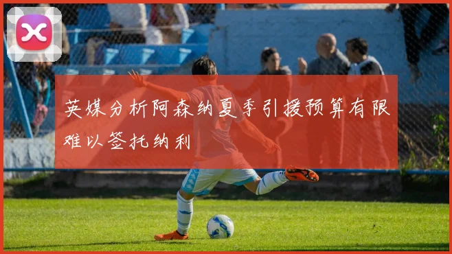 英媒分析阿森纳夏季引援预算有限难以签托纳利