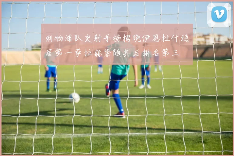 利物浦队史射手榜揭晓伊恩拉什稳居第一萨拉赫紧随其后排名第三