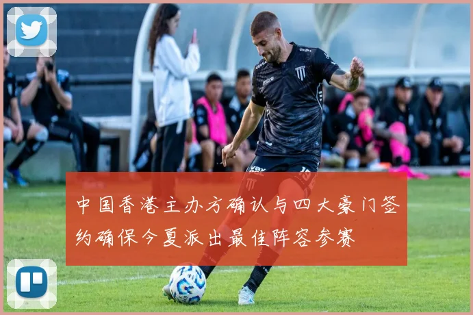 中国香港主办方确认与四大豪门签约确保今夏派出最佳阵容参赛