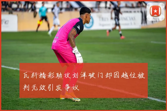 瓦科精彩助攻刘洋破门却因越位被判无效引发争议