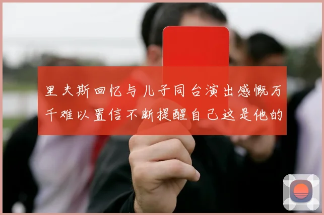 里夫斯回忆与儿子同台演出感慨万千难以置信不断提醒自己这是他的儿子