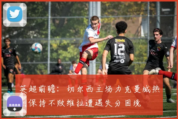 英超前瞻：切尔西主场力克曼城热刺保持不败维拉遭遇失分困境