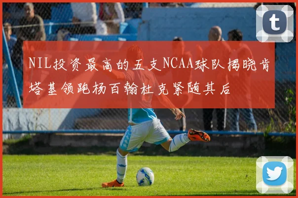 NIL投资最高的五支NCAA球队揭晓肯塔基领跑杨百翰杜克紧随其后