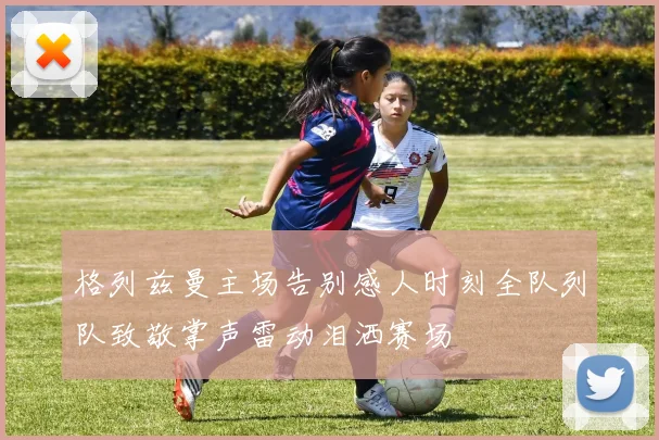 格列兹曼主场告别感人时刻全队列队致敬掌声雷动泪洒赛场