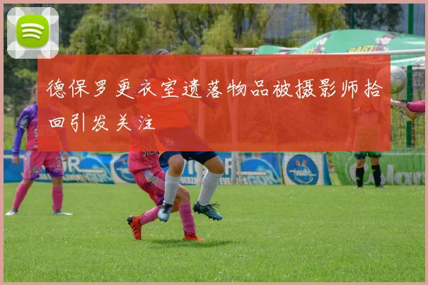 德保罗更衣室遗落物品被摄影师拾回引发关注