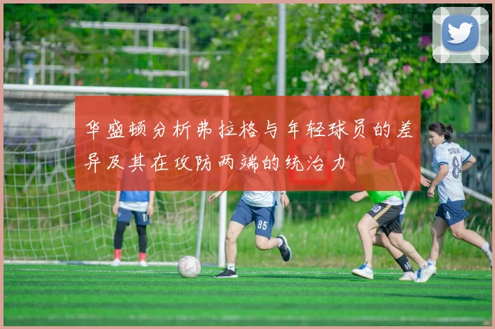 华盛顿分析弗拉格与年轻球员的差异及其在攻防两端的统治力