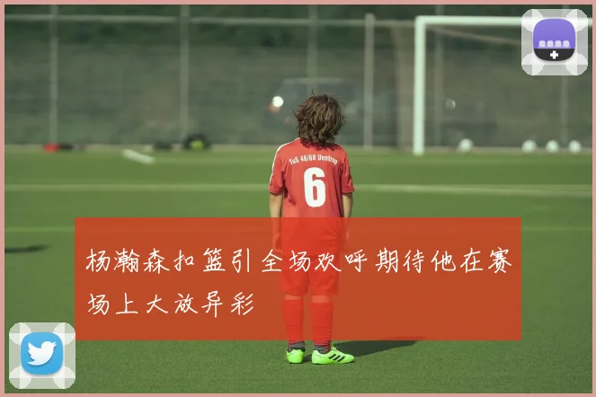 杨瀚森扣篮引全场欢呼期待他在赛场上大放异彩