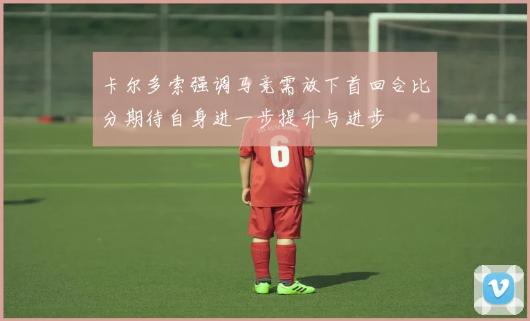 卡尔多索强调马竞需放下首回合比分期待自身进一步提升与进步