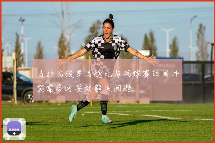 马拉戈谈罗马德比与网球赛时间冲突需各方妥协解决问题