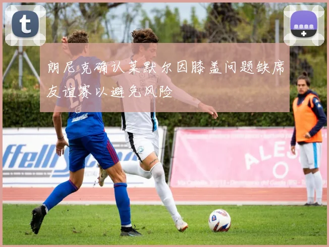 朗尼克确认莱默尔因膝盖问题缺席友谊赛以避免风险