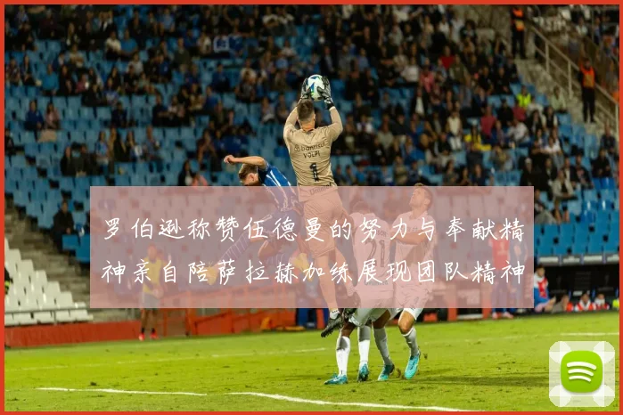 罗伯逊称赞伍德曼的努力与奉献精神亲自陪萨拉赫加练展现团队精神