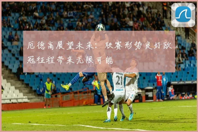 厄德高展望未来：联赛形势良好欧冠征程带来无限可能