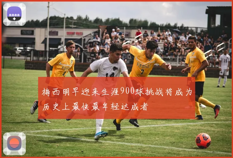 梅西明早迎来生涯900球挑战将成为历史上最快最年轻达成者