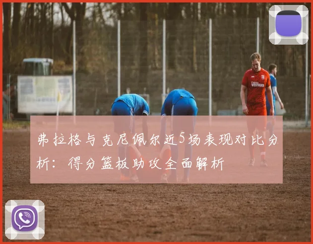 弗拉格与克尼佩尔近5场表现对比分析：得分篮板助攻全面解析