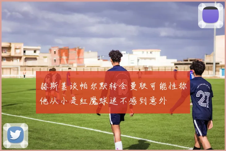 赫斯基谈帕尔默转会曼联可能性称他从小是红魔球迷不感到意外