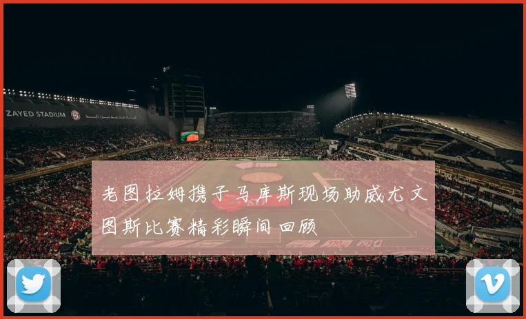 老图拉姆携子马库斯现场助威尤文图斯比赛精彩瞬间回顾