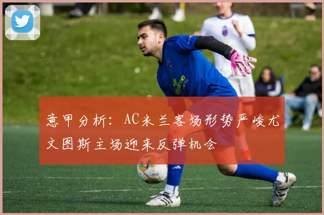 意甲分析：AC米兰客场形势严峻尤文图斯主场迎来反弹机会